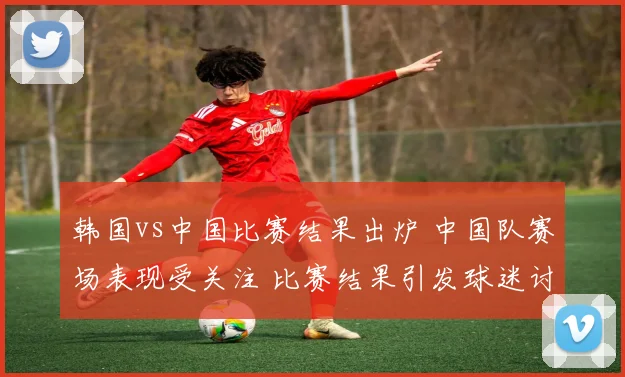 韩国vs中国比赛结果出炉 中国队赛场表现受关注 比赛结果引发球迷讨论