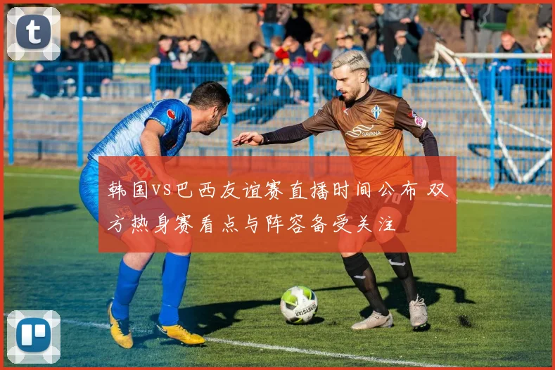 韩国vs巴西友谊赛直播时间公布 双方热身赛看点与阵容备受关注