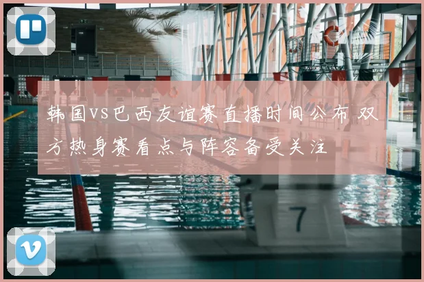 韩国vs巴西友谊赛直播时间公布 双方热身赛看点与阵容备受关注