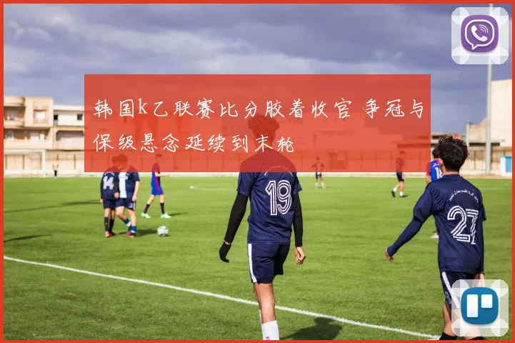 韩国k乙联赛比分胶着收官 争冠与保级悬念延续到末轮