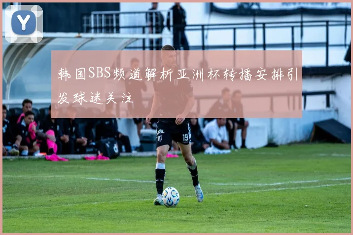 韩国SBS频道解析亚洲杯转播安排引发球迷关注