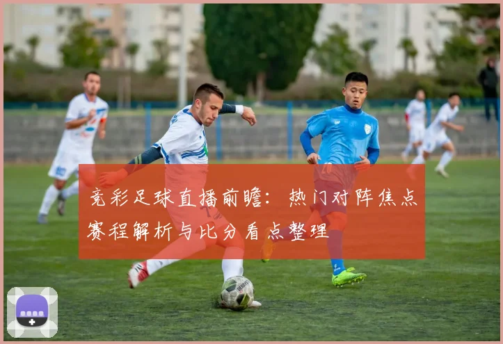 竞彩足球直播前瞻：热门对阵焦点赛程解析与比分看点整理