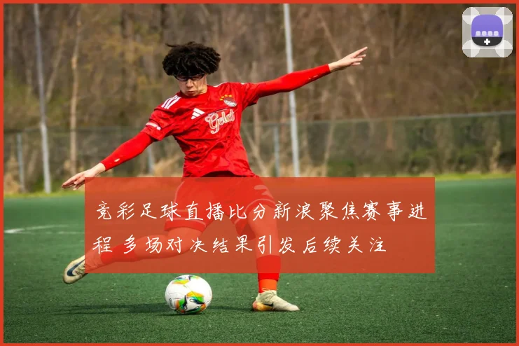 竞彩足球直播比分新浪聚焦赛事进程 多场对决结果引发后续关注