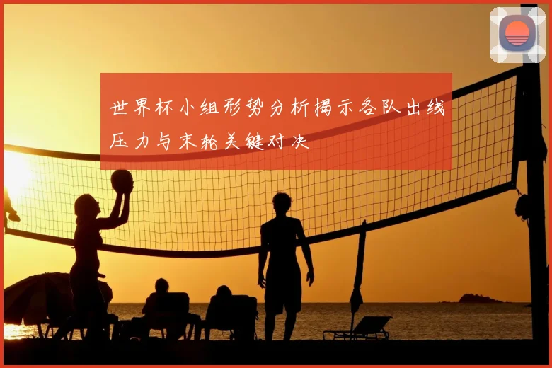 世界杯小组形势分析揭示各队出线压力与末轮关键对决