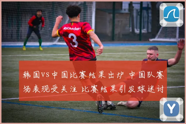 韩国vs中国比赛结果出炉 中国队赛场表现受关注 比赛结果引发球迷讨论