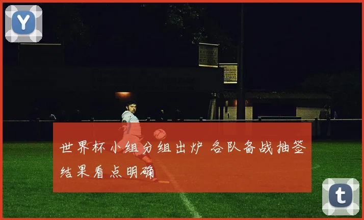 世界杯小组分组出炉 各队备战抽签结果看点明确