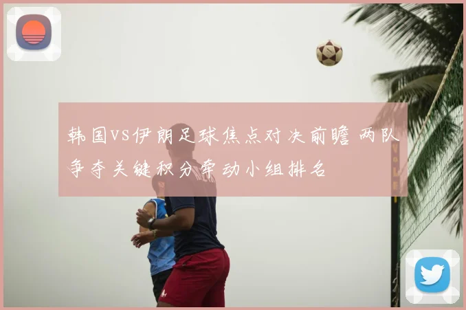 韩国vs伊朗足球焦点对决前瞻 两队争夺关键积分牵动小组排名