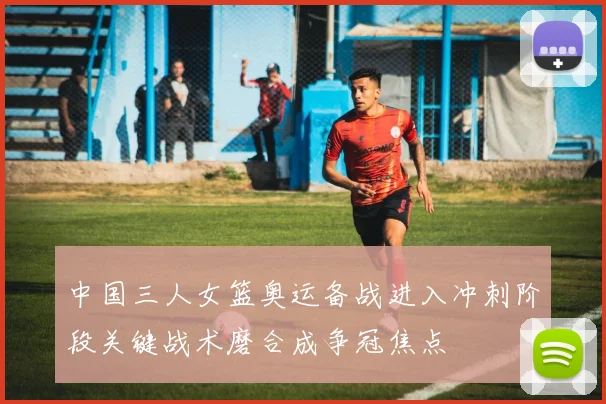 中国三人女篮奥运备战进入冲刺阶段关键战术磨合成争冠焦点