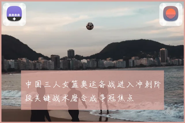 中国三人女篮奥运备战进入冲刺阶段关键战术磨合成争冠焦点