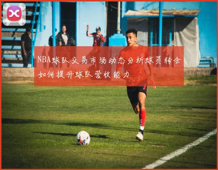 NBA球队交易市场动态分析球员转会如何提升球队营收能力