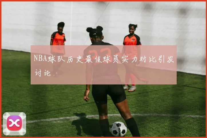 NBA球队历史最佳球员实力对比引发讨论