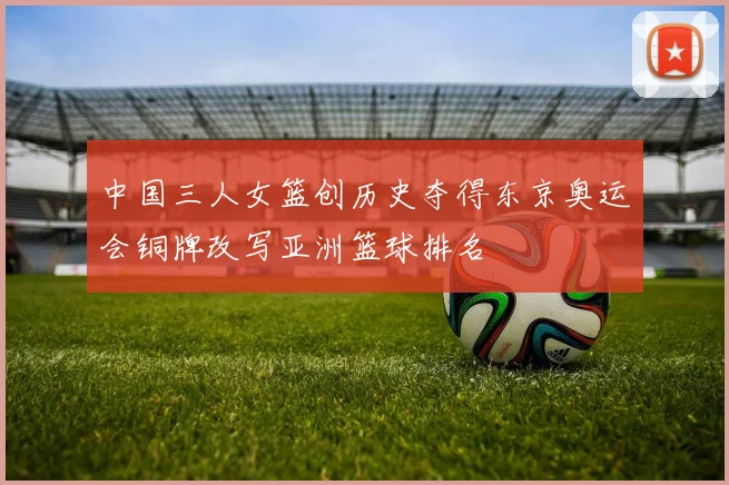 中国三人女篮创历史夺得东京奥运会铜牌改写亚洲篮球排名