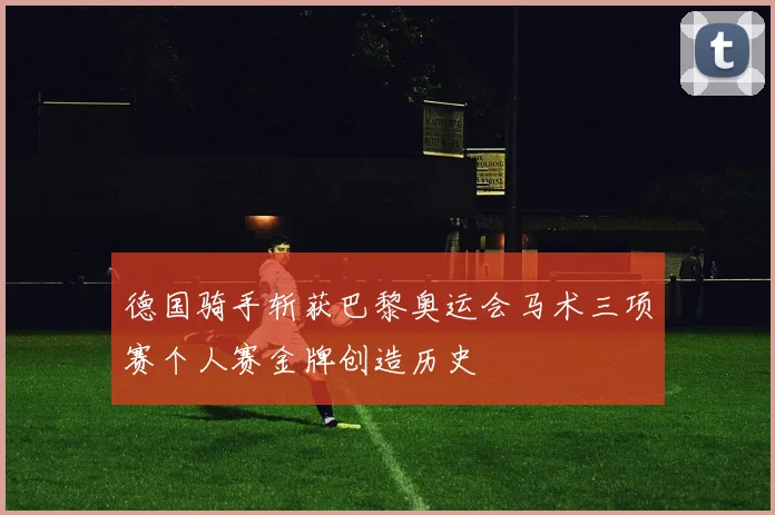 德国骑手斩获巴黎奥运会马术三项赛个人赛金牌创造历史