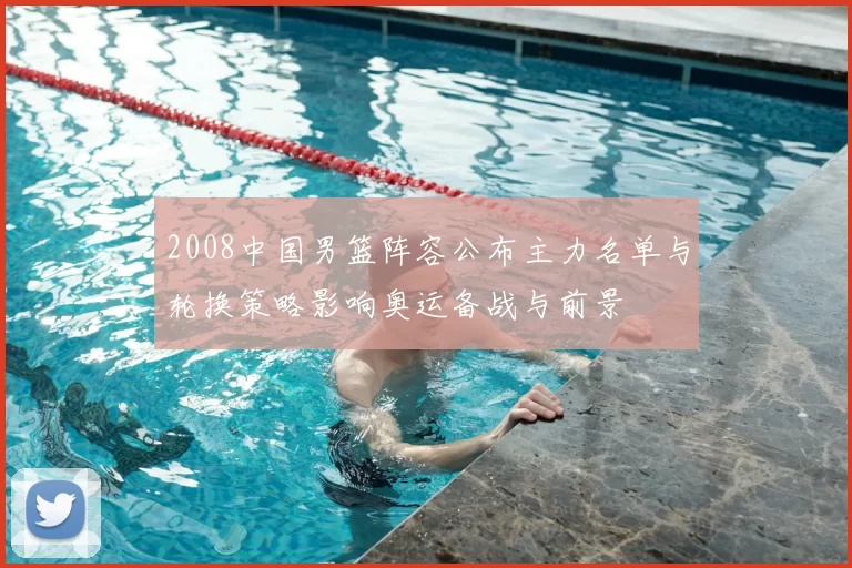 2008中国男篮阵容公布主力名单与轮换策略影响奥运备战与前景
