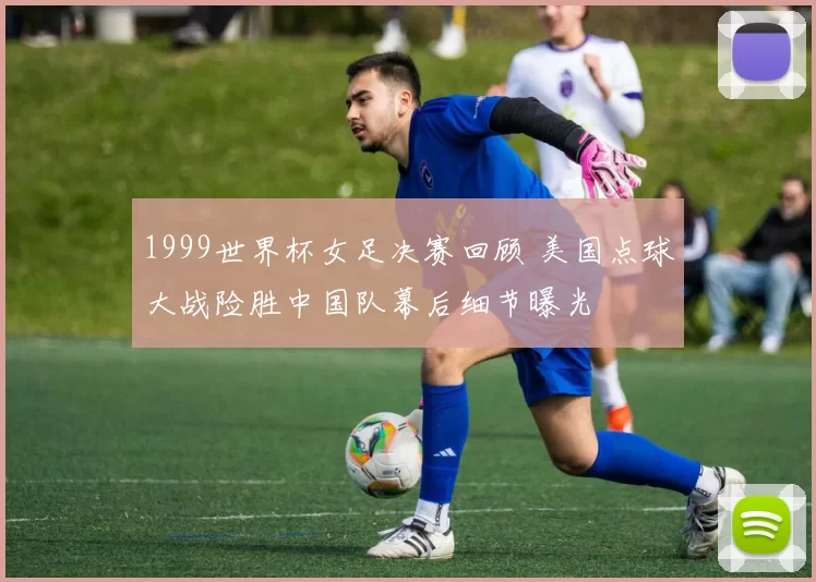 1999世界杯女足决赛回顾 美国点球大战险胜中国队幕后细节曝光