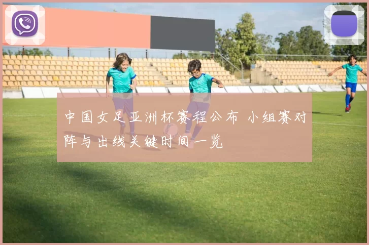 中国女足亚洲杯赛程公布 小组赛对阵与出线关键时间一览