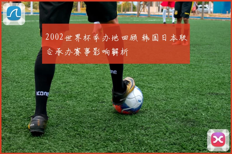 2002世界杯举办地回顾 韩国日本联合承办赛事影响解析