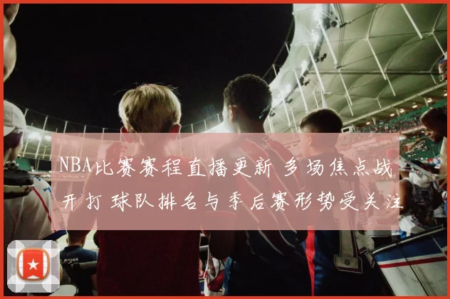 NBA比赛赛程直播更新 多场焦点战开打 球队排名与季后赛形势受关注