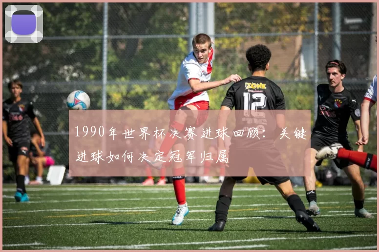 1990年世界杯决赛进球回顾：关键进球如何决定冠军归属