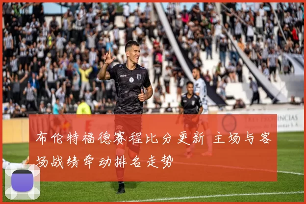 布伦特福德赛程比分更新 主场与客场战绩牵动排名走势