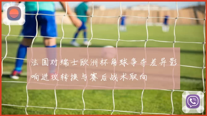 法国对瑞士欧洲杯角球争夺差异影响进攻转换与赛后战术取向