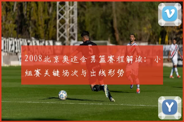 2008北京奥运会男篮赛程解读:小组赛关键场次与出线形势