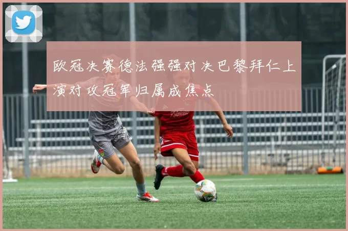 欧冠决赛德法强强对决巴黎拜仁上演对攻冠军归属成焦点
