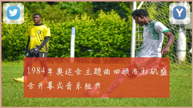 1984年奥运会主题曲回顾洛杉矶盛会开幕式音乐经典
