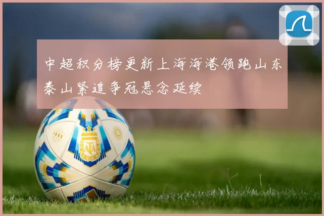 中超积分榜更新上海海港领跑山东泰山紧追争冠悬念延续