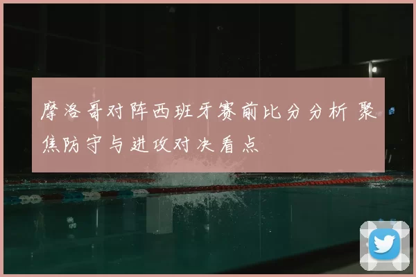 摩洛哥对阵西班牙赛前比分分析 聚焦防守与进攻对决看点