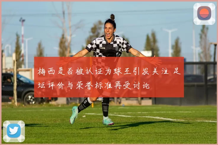 梅西是否被认证为球王引发关注 足坛评价与荣誉标准再受讨论