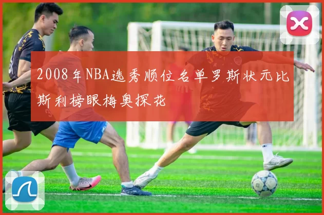 2008年NBA选秀顺位名单罗斯状元比斯利榜眼梅奥探花