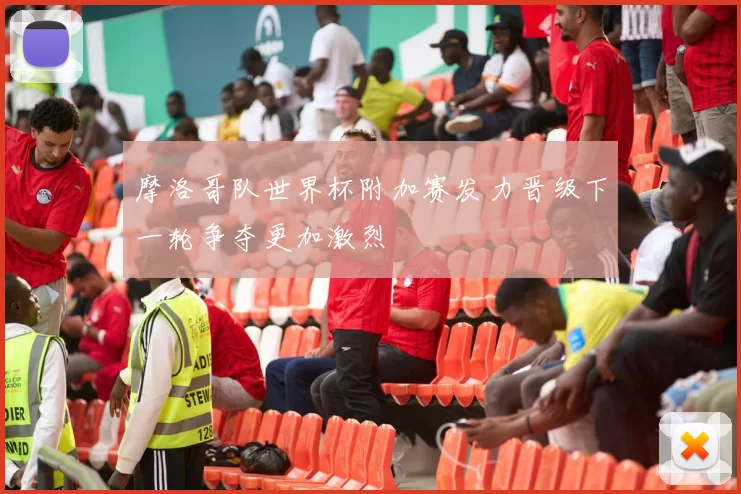 摩洛哥队世界杯附加赛发力晋级下一轮争夺更加激烈