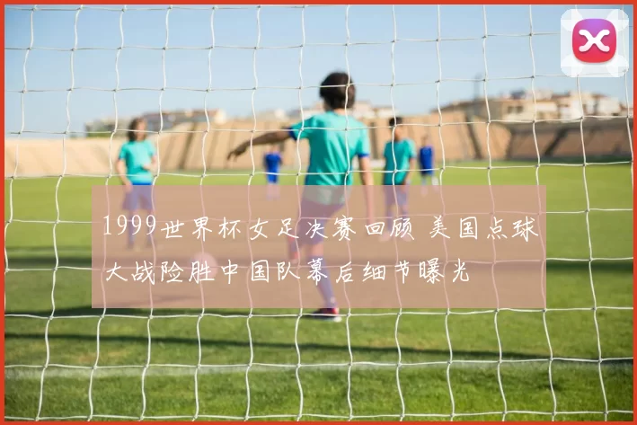 1999世界杯女足决赛回顾 美国点球大战险胜中国队幕后细节曝光