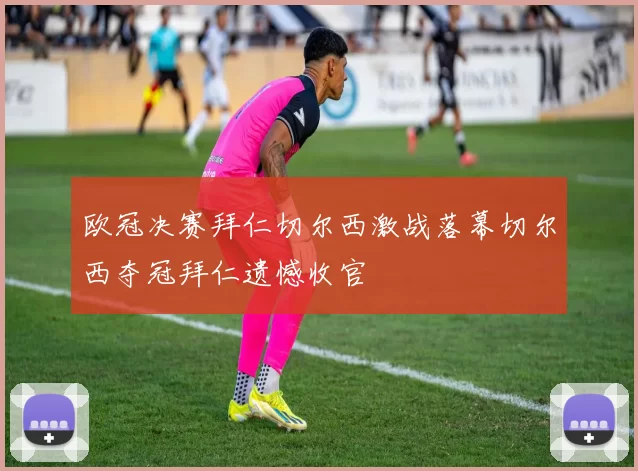 欧冠决赛拜仁切尔西激战落幕切尔西夺冠拜仁遗憾收官