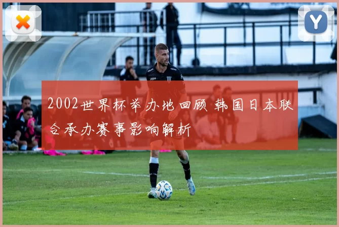 2002世界杯举办地回顾 韩国日本联合承办赛事影响解析