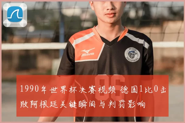 1990年世界杯决赛视频 德国1比0击败阿根廷关键瞬间与判罚影响