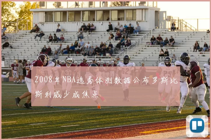 2008年NBA选秀体测数据公布罗斯比斯利威少成焦点